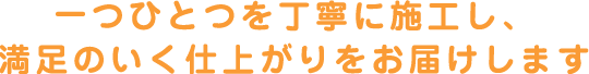 一つひとつを丁寧に施工し、満足いく仕上がりをお届けします